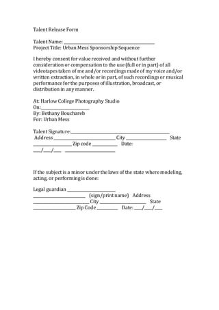 Talent Release Form 
Talent Name: _______________________________________________ 
Project Title: Urban Mess Sponsorship Sequence 
I hereby consent for value received and without further 
consideration or compensation to the use (full or in part) of all 
videotapes taken of me and/or recordings made of my voice and/or 
written extraction, in whole or in part, of such recordings or musical 
performance for the purposes of illustration, broadcast, or 
distribution in any manner. 
At: Harlow College Photography Studio 
On:_________________________ 
By: Bethany Bouchareb 
For: Urban Mess 
Talent Signature:___________________________________________________ 
Address ________________________________ City _____________________ State 
____________________ Zip code _____________ Date: 
____/____/____ __________________________ 
If the subject is a minor under the laws of the state where modeling, 
acting, or performing is done: 
Legal guardian _________________________ 
___________________________ (sign/print name) Address 
_____________________________ City ________________________ State 
______________________ Zip Code ___________ Date: ____/____/____ 
