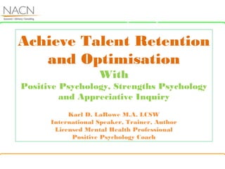 About Us
Achieve Talent Retention
and Optimisation
With
Positive Psychology, Strengths Psychology
and Appreciative Inquiry
Karl D. LaRowe M.A. LCSW
International Speaker, Trainer, Author
Licensed Mental Health Professional
Positive Psychology Coach
r Competency
 