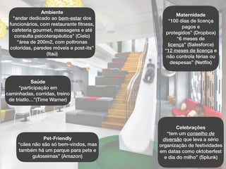 Saúde
“participação em
caminhadas, corridas, treino
de triatlo…”(Time Warner)
Pet-Friendly
“cães não são só bem-vindos, mas
também há um parque para pets e
guloseimas” (Amazon)
Ambiente
"andar dedicado ao bem-estar dos
funcionários, com restaurante ﬁtness,
cafeteria gourmet, massagens e até
consulta psicoterapêutica” (Cielo)
“área de 200m2, com poltronas
coloridas, paredes móveis e post-its”
(Itaú)
Maternidade
“100 dias de licença
pagos e
protegidos” (Dropbox)
“6 meses de
licença” (Salesforce)
“12 meses de licença e
não controla férias ou
despesas” (Netﬂix)
Celebrações
“tem um conselho de
diversão que leva a sério
organização de festividades
em datas como oktoberfest
e dia do milho” (Splunk)
 