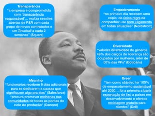 Meaning
“funcionários recebem 8 dias adicionais
para se dedicarem a causas que
signiﬁquem algo pra eles” (Salesforce)
“procura promover melhorias nas
comunidades de todas as pontas do
ciclo de produção” (Danone)
Empoderamento
“no primeiro dia recebem uma
cópia da única regra da
companhia: use bom julgamento
em todas situações” (Nordstrom)
Green
“tem como objetivo ter 100%
de empacotamento sustentável
até 2020… foi a primeira a banir
exportação de lixo a países em
desenvolvimento e oferece
reciclagem gratuita para
clientes” (Dell)
Transparência
“a empresa é comprometida
com ‘transparência
responsável’… realiza sessões
abertas de P&R com cada
grupo de novos contratados e
um Townhall a cada 2
semanas” (Square)
Diversidade
“valoriza diversidade de gêneros.
49% dos cargos de liderança são
ocupados por mulheres, além de
50% das VPs” (Boticário)
 