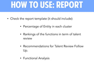 • Check the report template (it should include):
• Percentage of Entity in each cluster
• Rankings of the functions in term of talent
review
• Recommendations for Talent Review Follow
Up.
• Functional Analysis
how to use: report
 