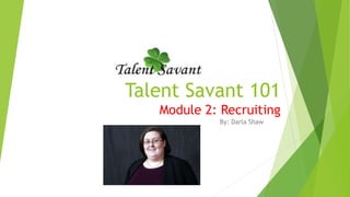 Talent Savant 101
Module 2: Recruiting
By: Darla Shaw
 