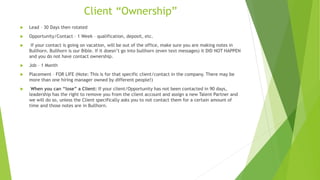 Client “Ownership”
 Lead – 30 Days then rotated
 Opportunity/Contact – 1 Week – qualification, deposit, etc.
 If your contact is going on vacation, will be out of the office, make sure you are making notes in
Bullhorn. Bullhorn is our Bible. If it doesn’t go into bullhorn (even text messages) it DID NOT HAPPEN
and you do not have contact ownership.
 Job – 1 Month
 Placement – FOR LIFE (Note: This is for that specific client/contact in the company. There may be
more than one hiring manager owned by different people!)
 When you can “lose” a Client: If your client/Opportunity has not been contacted in 90 days,
leadership has the right to remove you from the client account and assign a new Talent Partner and
we will do so, unless the Client specifically asks you to not contact them for a certain amount of
time and those notes are in Bullhorn.
 