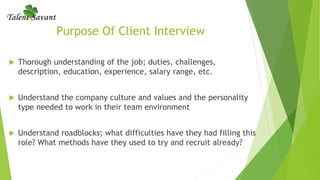 Purpose Of Client Interview
 Thorough understanding of the job; duties, challenges,
description, education, experience, salary range, etc.
 Understand the company culture and values and the personality
type needed to work in their team environment
 Understand roadblocks; what difficulties have they had filling this
role? What methods have they used to try and recruit already?
 