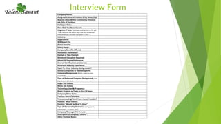 Interview Form
Company Name:
Geographic Area of Position (City, State, Zip):
Nearest Cities Within Commuting Distance:
Job Title of Position:
# of Open Roles:
Time Role Has Been Vacant:
Urgency of Role: (estimate desired time to fill; ask
“if we filled the role within such and such amount of
time, would you consider that quick or slow?”)
Industry:
Department:
Will Report To:
Direct Reports:
Salary Range :
Company Benefits Offered:
Relocation Assistance?:
Exempt or Non-Exempt:
Minimum Education Required:
School Or Degree Preference:
Desired Certifications or Licenses:
Minimum Industry Experience:
Open To Other Industry Backgrounds?:
Similar Companies or Desired Specific
Company Backgrounds (Note: check for non-
competes):
Type of Preferred Company Background (small,
large, Fortune 500, etc.):
Major Job Duties:
Minor Job Duties:
Technology Used & Frequency:
Major Projects or Tasks In First 90 Days:
Company Dress Code:
Position Hours/Schedule:
Telecommuting/Work From Home Possible?:
Position “Must Haves”:
Position “Would Be Nice To Have”:
Type Of Personality Desired (outgoing, quiet,
independent, go-getter, etc.):
Company/Manager Pet Peeves:
Description of company “culture”:
Other Position Notes:
 