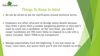 Things To Keep In Mind
 Do not be afraid to ask for clarification around technical terms.
 Employers are often reluctant to divulge salary details because
they think it gives them a weaker bargaining position or they don’t
want to count out a candidate. At the very least, you need a
range! Candidates are 70% more likely to respond to a job with a
salary included. Teach THEM to be transparent!
 Manage expectations from the beginning. If you see issues up
front, voice them, but assure them you’ll test the market to verify.
 