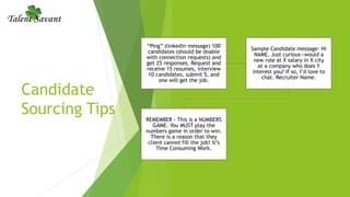 Candidate
Sourcing Tips
“Ping” (linkedin message) 100
candidates (should be doable
with connection requests) and
get 25 responses. Request and
receive 15 resumes, interview
10 candidates, submit 5, and
one will get the job.
Sample Candidate message: Hi
NAME, Just curious—would a
new role at X salary in X city
at a company who does Y
interest you? If so, I’d love to
chat. Recruiter Name.
REMEMBER - This is a NUMBERS
GAME. You MUST play the
numbers game in order to win.
There is a reason that they
client cannot fill the job! It’s
Time Consuming Work.
 
