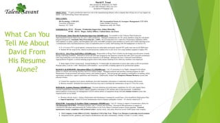 What Can You
Tell Me About
David From
His Resume
Alone?
David P. Trout
340 Colorado Dr. ● Burleson TX 76028
C: (281) 460-1956 ● H: (682) 224-1555
davidtrout1970@gmail.com
_______________________________________________________________________________________________________________
OBJECTIVE: To gain a production supervisor role in the manufacturing inbustry with a company that will pay me so I can support my
family. I am hardworking, honest and punctual.
EDUCATION:
BS Psychology, 3.228 GPA MS Aeronautical Science & Aerospace Management 3.727 GPA
University of Houston Embry Riddle University
Houston, TX 77058 Malmstrom AFB, MT 59405
EXPERIENCE: 07/12 – Present: Production Supervisor, Johns Manville;
07/00 – 03/12: Major, Safety Officer, United States Air Force
07/12-Present: Johns Manville Production Supervisor ($65,000/year): Accountable to the Cleburne Plant Production
Superintendent/General Supervisor for crew’s daily production. Managed schedule/pay for 50+ union members using the web-based
program designed by Automatic Data Processing Inc., (ADP). Reviewed/posted crew’s daily Key Performance Indicators (KPI)
with emphasis on safety, quality, and throughput and works with SAP resolupion team members to rectify end of shift reporting errors.
Communicates daily mechanical/process issues to leadershim prior to weekly staff meeting with JM headquarters in Denver CO.
 #1 of 4 crews FYE re prod uptime; consistent focus on safety/daily prod goals ensured FPY goals were met on all P&M units
 Slashed 4th Qtr scrap levels; interest in prod processes vaulted crew to new level--low scrap numbers equated to higher FPY
02/11-01/12: 341st Wing Staff Officer ($55,000/year): Responsible to Wing Chief of Safety for the budget and allocation of funds
during continuing resolution. Selected to review all write-ups assigned by the Inspector General (IG) after 2010 visit and coordinated
with wing leadership to provide prompt and accurat responses to all findings. Managed the base’s National Guard Military
Appropriations Program, a critical manning program used to help sustain manning levels while key members were deployed.
 Smart mgmt of Nat’l Guard prog! Gained funding for 73 Guard mbrs for placement on active duty orders to fill crit positions
Planned safety event for 3,500+ Malmstrom AFB members / received $8K in funding approval for professional speaker
06/10-02/11 & 02/08-09/09: Operations Officer X 2 ($50,000/year): Led 147 personnel in six flights; managed $148 million
dollars in vehicles and training facilities and $10.8 million budget. Managed technical and ancillary training program for 640+
Maintenance Group personnel and analyse metrics and student progress. Advised group and squadron commanders on staffing, safety,
maintenance production, support capabilities and limitations. Additionally, helped with Manpower/Human Resource actions that
affected Airmen.
 Created first squadron level metrics dashboard, provided immediate information to leadership elevating effectiveness
 Mission oriented! Instituted best practices from previous unit to facilitate the maintenance set-up of 13 live fire events
06/09-06/10: Logistics Manager ($50,000/year): Oversaw planning and performance capabilities for AF's only organic Basic
Airfield Expeditionary Resource logistic support squadron consisting of 205 military and civilian personnel. Established
metrics/analysis of processes for management of $238 million dollars of equipment along with daily human resource issues that
required action on my behalf.
 Worked with the Army’s Surface Deployment and Distribution Command & created base’s first Installation Deployment Plan
 Superb logistician! Aided US forces humanitarian relief to Haitian earthquake victims—19 vehicles valued at $1.5
09/04-02/08: Generation & Facilities Flight Commander ($50,000/year): Led 181 Airmen in support of maintenance efforts for
150 Minuteman III ICBMs, 150 launch facilities, and 15 missile alert facilities. Directed ICBM generation in support of
USSTRATCOM plans and implements $6.2 billion dollars in Air Force Space Command weapon system upgrades. Ensured
maintenance teams' compliance with technical orders, nuclear surety, and safety directives across 9,600 square mile complex.
 #1/6 Company Grade Officers (CGO) / Squadron CGO of the Year / Wing’s Leo Marquez Leadership award nominee
 Integrated missile, guidance, and weapons modifications into daily maintenance--fielded 1st mark 21 re-entry vehicle
 