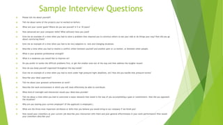 Sample Interview Questions
 Please tell me about yourself?
 Tell me about some of the projects you’ve worked on before.
 What are your career goals? Where do you see yourself in 5 or 10 years?
 How advanced are your computer skills? What software have you used?
 Give me an example of a time when you had to solve a problem that required you to convince others to see your side or do things your way? How did you go
about convincing them?
 Give me an example of a time when you had to be very adaptive to new and changing situations
 Describe a time when you had to resolve a conflict either between yourself and another peer or co-worker, or between other people.
 What is your greatest professional strength?
 What is a weakness you would like to improve on?
 Do you prefer to tackle the difficult problems first, or get the smaller ones out of the way and then address the tougher issues?
 How do you keep yourself organized throughout the day/week?
 Give me an example of a time when you had to work under high pressure/tight deadlines, etc? How did you handle that pressure/stress?
 Describe your ideal supervisor?
 Tell me about your greatest achievement at work?
 Describe the work environment in which you will most effectively be able to contribute.
 What kind of oversight and interaction would your ideal boss provide?
 Tell me about a time when you had to overcome a major obstacle that stood in the way of you accomplishing a goal or commitment. How did you approach
the situation?
 Why are you leaving your current employer? (If the applicant is employed.)
 What are the three most important attributes or skills that you believe you would bring to our company if we hired you?
 How would your coworkers at your current job describe your interaction with them and your general effectiveness in your work performance? How would
your coworkers describe you?
 