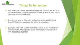 Things To Remember
 With unsecured clients, you have a higher risk. You still get 50% of a
10% fee and there’s no guarantee they’ll even go with us. Last resort!
Do not be afraid to walk away.
 If we are not able to fill a role, we have no business collecting a
deposit! That’s why qualifying the role is so important.
 Qualifying roles with careful market research is at the heart of our
business model. The deposit is there for one reason: to protect us
from BAD CLIENT ACTIVITY.
 