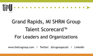 Grand Rapids, MI SHRM Group
            Talent Scorecard™
    For Leaders and Organizations

www.thetrugroup.com / Twitter: @trugroupscott / LinkedIn
 