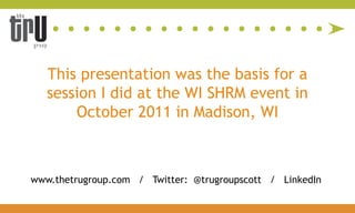 This presentation was the basis for a
   session I did at the WI SHRM event in
       October 2011 in Madison, WI



www.thetrugroup.com / Twitter: @trugroupscott / LinkedIn
 