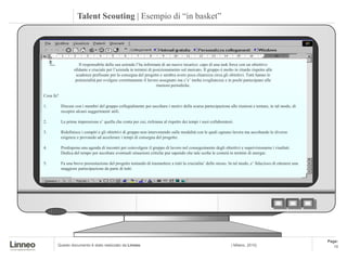 Talent Scouting | Esempio di “in basket”




                     Il responsabile della sua azienda l’ha informata di un nuovo incarico: capo di una task force con un obiettivo
                  sfidante e cruciale per l’azienda in termini di posizionamento sul mercato. Il gruppo è molto in ritardo rispetto alle
                   scadenze prefissate per la consegna del progetto e sembra avere poca chiarezza circa gli obiettivi. Tutti hanno le
                   potenzialità per svolgere correttamente il lavoro assegnato ma c’e’ molta svogliatezza e in pochi partecipano alle
                                                                    riunioni periodiche.

Cosa fa?

1.         Discute con i membri del gruppo collegialmente per ascoltare i motivi della scarsa partecipazione alle riunioni e tentare, in tal modo, di
           recepire alcuni suggerimenti utili.

2.         La prima impressione e’ quella che conta per cui, richiama al rispetto dei tempi i suoi collaboratori.

3.         Ridefinisce i compiti e gli obiettivi di gruppo non intervenendo sulle modalità con le quali ognuno lavora ma ascoltando le diverse
           esigenze e provando ad accelerare i tempi di consegna del progetto.

4.         Predispone una agenda di incontri per coinvolgere il gruppo di lavoro nel conseguimento degli obiettivi e supervisionarne i risultati.
           Dedica del tempo per ascoltare eventuali situazioni critiche pur sapendo che tale scelta le costerà in termini di energie.

5.         Fa una breve presentazione del progetto tentando di trasmettere a tutti la crucialita’ dello stesso. In tal modo, e’ fiducioso di ottenere una
           maggiore partecipazione da parte di tutti.




                                                                                                                                                            Page:
       Questo documento è stato realizzato da Linneo                                                             | Milano, 2010|                               10
 
