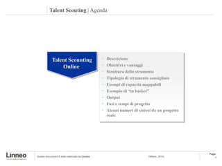 Talent Scouting | Agenda




            Talent Scounting                       Descrizione
                Online                             Obiettivi e vantaggi
                                                   Struttura dello strumento
                                                   Tipologia di strumento consigliato
                                                   Esempi di capacità mappabili
                                                   Esempio di “in basket”
                                                   Output
                                                   Fasi e tempi di progetto
                                                   Alcuni numeri di sintesi da un progetto
                                                    reale




                                                                                              Page:
Questo documento è stato realizzato da Linneo                             | Milano, 2010|         3
 