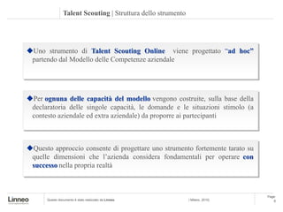 Talent Scouting | Struttura dello strumento




Uno strumento di Talent Scouting Online viene progettato “ad hoc”
 partendo dal Modello delle Competenze aziendale




Per ognuna delle capacità del modello vengono costruite, sulla base della
 declaratoria delle singole capacità, le domande e le situazioni stimolo (a
 contesto aziendale ed extra aziendale) da proporre ai partecipanti



Questo approccio consente di progettare uno strumento fortemente tarato su
 quelle dimensioni che l’azienda considera fondamentali per operare con
 successo nella propria realtà



                                                                                Page:
      Questo documento è stato realizzato da Linneo           | Milano, 2010|       6
 
