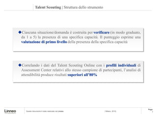 Talent Scouting | Struttura dello strumento




Ciascuna situazione/domanda è costruita per verificare (in modo graduato,
 da 1 a 5) la presenza di una specifica capacità. Il punteggio esprime una
 valutazione di primo livello della presenza della specifica capacità




Correlando i dati del Talent Scouting Online con i profili individuali di
 Assessment Center relativi allo stesso campione di partecipanti, l’analisi di
 attendibilità produce risultati superiori all’80%




                                                                                 Page:
     Questo documento è stato realizzato da Linneo           | Milano, 2010|         7
 