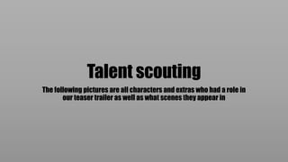 Talent scouting
The following pictures are all characters and extras who had a role in
our teaser trailer as well as what scenes they appear in
 