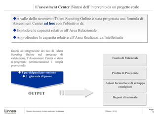 L’assessment Center |Sintesi dell’intervento da un progetto reale

 A valle dello strumento Talent Scouting Online è stata progettata una formula di
 Assessment Center ad hoc con l’obiettivo di:
                                                                The Assessment Center
 Esplodere le capacità relative all’Area Relazionale
 Approfondire le capacità relative all’Area Realizzativa/Intellettuale


Grazie all’integrazione dei dati di Talent
Scouting Online nel processo di
valutazione, l’Assessment Center è stato                                  Fascia di Potenziale
ri-progettato (ottimizzandone i tempi)
prevedendo:

      8 participanti per sessione                                       Profilo di Potenziale
        1 giornata di prove

                                                                  Azioni formative e di sviluppo
                                                                            consigliate

              OUTPUT
                                                                           Report direzionale


                                                                                                   Page:
            Questo documento è stato realizzato da Linneo        | Milano, 2010|                      15
 