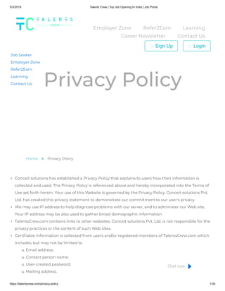 5/3/2019 Talents Crew | Top Job Opening In India | Job Portal
https://talentscrew.com/privacy-policy 1/30
Privacy Policy
Home  Privacy Policy
Conceit solutions has established a Privacy Policy that explains to users how their information is
collected and used. The Privacy Policy is referenced above and hereby incorporated into the Terms of
Use set forth herein. Your use of this Website is governed by the Privacy Policy. Conceit solutions Pvt.
Ltd. has created this privacy statement to demonstrate our commitment to our user's privacy.
We may use IP address to help diagnose problems with our server, and to administer our Web site.
Your IP address may be also used to gather broad demographic information
TalentsCrew.com contains links to other websites. Conceit solutions Pvt. Ltd. is not responsible for the
privacy practices or the content of such Web sites.
Certi able information is collected from users and/or registered members of TalentsCrew.com which
includes, but may not be limited to
u. Email address.
u. Contact person name.
u. User-created password.
u. Mailing address.
Job Seeker
Employer Zone
Refer2Earn
Learning
Contact Us
Employer Zone Refer2Earn Learning
Career Newsletter Contact Us
Sign Up Login
Chat now
 