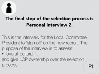 The ﬁnal step of the selection process is
Personal Interview 2.
!
This is the interview for the Local Committee
President to ‘sign oﬀ’ on the new recruit. The
purpose of the interview is to assess:
• overall cultural ﬁt
and give LCP ownership over the selection
process.
!
PI
 