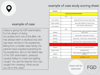 FGD
example of case study scoring sheet
Aditya is giving his CAT examination.
It is his dream of doing
his studies from one of the IIMs. He
has always been a studious boy and
has been sincere in his academics.
Being from a middle class family, his
parents have invested everything for
his academics. But on the fateful day
of his CAT examination, pressure
caused Aditya to cheat and getting
caught. You are the teacher who has
caught him cheating. What would
you do in this case?
example of case
check wiki for
resources!
 