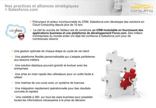 Nos practices et alliances stratégiques > Salesforce.com Précurseur et acteur incontournable du CRM, Salesforce.com développe des solutions en Cloud Computing depuis plus de 10 ans. La clef du succès de l’éditeur est de construire  un CRM modulable en fournissant des applications business et une plateforme de développement Force.com.  Des milliers d’entreprises du monde entier ont déjà fait confiance à Salesforce.com pour de nombreuses raisons: Une gestion optimale de chaque étape du cycle de vie client Une plateforme flexible personnalisable qui s’adapte parfaitement aux besoins métiers  Une solution élastique pouvant grandir et évoluer avec les entreprises Une prise en main rapide des utilisateurs pour un outils facile à utiliser Une maitrise de vos couts avec un système de licences  Une intégration rapidement opérationnelle pour des résultats concrets et rapides Une visibilité à 360  sur tous les axes business pour posséder toutes les informations nécessaires à la prise de décision 