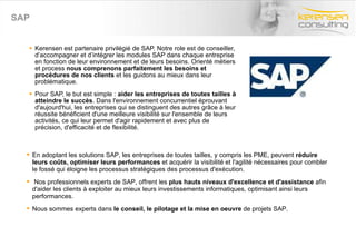 SAP Kerensen est partenaire privilégié de SAP. Notre role est de conseiller, d’accompagner et d’intégrer les modules SAP dans chaque entreprise en fonction de leur environnement et de leurs besoins. Orienté métiers et process  nous comprenons parfaitement les besoins et procédures de nos clients  et les guidons au mieux dans leur problématique.  Pour SAP, le but est simple :  aider les entreprises de toutes tailles à atteindre le succès . Dans l'environnement concurrentiel éprouvant d'aujourd'hui, les entreprises qui se distinguent des autres grâce à leur réussite bénéficient d'une meilleure visibilité sur l'ensemble de leurs activités, ce qui leur permet d'agir rapidement et avec plus de précision, d'efficacité et de flexibilité.  En adoptant les solutions SAP, les entreprises de toutes tailles, y compris les PME, peuvent  réduire leurs coûts, optimiser leurs performances  et acquérir la visibilité et l'agilité nécessaires pour combler le fossé qui éloigne les processus stratégiques des processus d'exécution. Nos professionnels experts de SAP, offrent les  plus hauts niveaux d'excellence et d'assistance  afin d'aider les clients à exploiter au mieux leurs investissements informatiques, optimisant ainsi leurs performances. Nous sommes experts dans  le conseil, le pilotage et la mise en oeuvre  de projets SAP. 