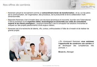 Nos offres de carrières Kerensen perçoit le recrutement comme un  extraordinaire levier de transformation  ; et ce, sur les plans de la communication, de l’organisation, des processus, de la productivité et de la collaboration multi-dimensionnelle.  Rejoindre Kerensen c’est s’investir dans une structure dynamique et innovante, tournée vers l’international. C’est la promesse d’une  expertise métier, technologique et sectorielle aux cotés de consultants experts et de clients prestigieux . L’aventure Kerensen c’est la conception de solutions innovantes et uniques sur des projets passionnants à forts enjeux métiers. Kerensen est à la recherche de talents, vifs, curieux, enthousiastes à l’idée de s’investir et de réaliser de grands projets.  Titre de la présentation- date- Prénom Nom « En choisissant Kerensen  vous saisissez l’opportunité de construire une carrière  et de développer des compétences très pointues. »  Bruno U.,  Manager 