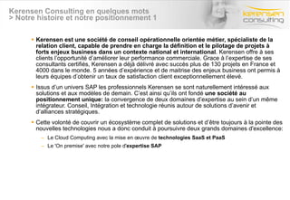 Kerensen Consulting en quelques mots > Notre histoire et notre positionnement 1 Kerensen est une société de conseil opérationnelle orientée métier, spécialiste de la relation client, capable de prendre en charge la définition et le pilotage de projets à forts enjeux business dans un contexte national et international . Kerensen offre à ses clients l’opportunité d’améliorer leur performance commerciale. Grace à l’expertise de ses consultants certifiés, Kerensen a déjà délivré avec succès plus de 130 projets en France et 4000 dans le monde. 5 années d’expérience et de maitrise des enjeux business ont permis à leurs équipes d’obtenir un taux de satisfaction client exceptionnellement élevé. Issus d’un univers SAP les professionnels Kerensen se sont naturellement intéressé aux solutions et aux modèles de demain. C’est ainsi qu’ils ont fondé  une société au positionnement unique:  la convergence de deux domaines d’expertise au sein d’un même intégrateur. Conseil, Intégration et technologie réunis autour de solutions d’avenir et d’alliances stratégiques. Cette volonté de couvrir un écosystème complet de solutions et d’être toujours à la pointe des nouvelles technologies nous a donc conduit à poursuivre deux grands domaines d'excellence: Le Cloud Computing avec la mise en œuvre de  technologies SaaS et PaaS  Le 'On premise' avec notre pole d' expertise SAP   