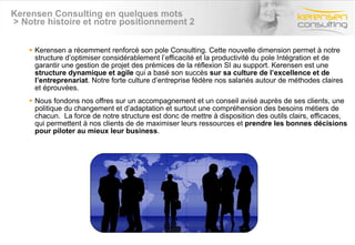 Kerensen Consulting en quelques mots  > Notre histoire et notre positionnement 2 Kerensen a récemment renforcé son pole Consulting. Cette nouvelle dimension permet à notre structure d’optimiser considérablement l’efficacité et la productivité du pole Intégration et de garantir une gestion de projet des prémices de la réflexion SI au support. Kerensen est une  structure dynamique et agile  qui a basé son succès  sur sa culture de l’excellence et de l’entreprenariat . Notre forte culture d’entreprise fédère nos salariés autour de méthodes claires et éprouvées. Nous fondons nos offres sur un accompagnement et un conseil avisé auprès de ses clients, une politique du changement et d’adaptation et surtout une compréhension des besoins métiers de chacun.  La force de notre structure est donc de mettre à disposition des outils clairs, efficaces,  qui permettent à nos clients de de maximiser leurs ressources et  prendre les bonnes décisions pour piloter au mieux leur business . 