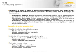 CRM > Consulting services Les services de conseil en gestion de la relation client de Kerensen Consulting aident les entreprises à maximiser l’efficacité de leur organisation Commerciale, Marketing, Service client et accompagne leur transformations Transformation Marketing , Kerensen accompagne les directions marketing dans la réalisation de leurs objectifs de croissance  et la conception et la mise en œuvre d’une stratégie client adaptée à leurs attentes. Transformation Commerciale , Kerensen assiste les directions commerciales  dans  la réorganisation et l’optimisation leurs forces de ventes et en améliorant leurs capacités opérationnelles. Transformation des Services , Kerensen accompagne les entreprises dans le diagnostic et l’optimisation de leur service clients,  et oriente les directions clientèles vers une analyse centrée sur l’équilibre entre le coût du service et la valeur clients  Notre offre de service Consulting CRM: Stratégie et redéfinition des modèles économiques  Définition de la vision métier Evolution et adaptation de  votre organisation Analyse des enjeux business  Amélioration de la performance des fonctions de l'entreprise  Business transformation : CRM, Marketing et Customer service  Décisionnel & Analytics Définition des axes et leviers de pilotage Refonte des processus métiers Re-engineering des  processus métier Définition d'architecture fonctionnelle cible Accompagnement au changement Titre de la présentation- date- Prénom Nom 