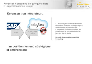 Kerensen Consulting en quelques mots  > Un positionnement unique Kerensen : un Intégrateur.. … au positionnement  stratégique et différenciant « La convergence des deux mondes représente un levier stratégique pour adresser des problématiques d’intégration bidimensionnelles, en garantissant le fonctionnement de process end to end » Nicole B., Directrice Kerensen Pole Consulting 