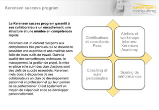 Kerensen success program Le Kerensen sucess program garantit à ses collaborateurs un encadrement, une structure et une montée en compétences rapide.  Kerensen est un cabinet d’experts aux compétences très pointues qui se doivent de posséder une expertise et une maitrise sans faille de leurs outils de travail. Outre la qualité des compétences techniques, le management, la gestion de projet, la mise en place et le suivi des plan d’actions sont des clefs de succès essentiels. Kerensen mets donc à disposition de ses collaborateurs un plan de développement personnel et professionnel qui leur permet de se perfectionner. C’est également un moyen de s’épanouir et de se développer personnellement. 
