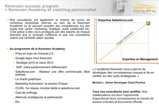 Kerensen success program > Kerensen Academy et coaching personnalisé Nos consultants ont également la chance de suivre de nombreux workshops internes au sein de la Kerensen Académie ou ils peuvent acquérir des compétences sur des sujets très variés: marketing, stratégie, outils collaboratif etc. C’est grâce à des cours prodigués par des experts de chaque domaine que la synergie s’effectue et que nos consultants créent une véritable valeur ajoutée. Au programme de la Kerensen Academy : Prise en main de l'intranet 2.0 Google Apps chez Kerensen   Stratégie 2010 et vision 2012   SAP, notre positionnement différenciant Salesforce.com : Réaliser une offre commerciale, Best pratices La charte graphique Marketing Automation: la solution Eloqua CCAN, 1er réseau mondial dédié à salesforce.com Outil de chiffrage Alliances stratégiques et partenariats Etc. Vision Kerensen Expertise Salesforce.com Expertise en Management « L’académie Kerensen nous a permis de développer des connaissances uniques et de se certifier sur des outils stratégiques. » Michael L., Senior Developper Cloud Practice Tous nos consultants sont certifiés . Nos collaborateurs ont donc l’opportunité d’approfondir leurs connaissances au travers de session d’études et documents officiels 