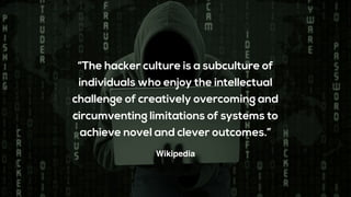 “The hacker culture is a subculture of
individuals who enjoy the intellectual
challenge of creatively overcoming and
circumventing limitations of systems to
achieve novel and clever outcomes.”
Wikipedia
 