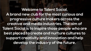 Welcome to Talent Social.
A brand new club for the most curious and
progressive culture makers across the
creative and media industries. The aim of
Talent Social is to inspire those people who are
best placed to create and nurture cultures to
support creativity and innovation and help
develop the industry of the future.
 
