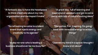 “A great day, full of learning and
inspirational speakers and got to come
away with lots of culture hacking ideas”
“A day no-one who is leading a
business should ever be too busy for”
“A fantastic day to have the headspace
to think creatively about my role,
organisation and the impact I make”
“So refreshing to come to a talent
event that injects energy and
creativity to its agenda”
“Opened my mind in a space I thought I
knew a lot about”
“Disrputive. Fun. Inspiring. I'm going
back with renewed energy to action
things”
 