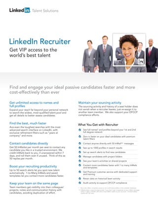 Talent Solutions




LinkedIn Recruiter
Get VIP access to the
world’s best talent




Find and engage your ideal passive candidates faster and more
cost-effectively than ever

Get unlimited access to names and                      Maintain your sourcing activity
full profiles                                          The sourcing activity and history of a seat holder does
Expand your reach far beyond your personal network     not vanish when a recruiter leaves: just re-assign it to
to search the widest, most qualified talent pool and   another team member. We also support your OFCCP
get all details to better assess candidates.           compliance efforts.


Find the best, much faster                             What You Get with Recruiter
Ace even the toughest searches with the most
advanced search interface on LinkedIn, with                  See full names* and profiles beyond your 1st and 2nd
exclusive refinement filters such as “years at               full degree network
company” and more.                                           Zero in faster on your ideal candidates with premium
                                                             talent filters

Contact candidates directly                                  Contact anyone directly with 50 InMail** messages
Get 50 InMails® per month per seat to contact any            See up to 1000 profiles in search results
candidate you like in a trusted environment. We
credit InMails back to you, if unanswered within 7           Set up search alerts to find new candidates
days, and roll them over if unused. Think of this as         Manage candidates with project folders
50 replies per month.
                                                             See your team’s activities on shared projects
                                                             Contact more candidates faster with 1 to many InMails
Boost your recruiting productivity                           and templates
Up to 50 search alerts let you spot new talent
                                                             Get Premium customer service with dedicated support
automatically. 1-to-Many InMails and saved                   and training
templates let you contact more candidates faster.
                                                             Retain data on historical team activity

Keep your team on the same page                              Audit activity to support OFCCP compliance
Team members get visibility into their colleagues’     * Recruiter offers complete access to all confirmed profiles in the LinkedIn database.
projects, notes and communication history with         ** InMails have a response guarantee: if you don’t get a response to your InMail message
                                                          within 7 days, LinkedIn will return that InMail credit to your account. Unused InMail
candidates, avoiding duplication of effort.               credits will roll over.
 