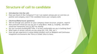 Structure of call to candidate
 (Introduction into the call)
 Have you heard of (Our Company)? If not I can explain (always give an overview on
position and company, even if the candidate knows your company well)
 (Technical/Behavioural questions)
 Talk me through your position at (your company) (team structure, projects, report)?
 How proficient would you say you are in using React, Node.js, GraphQL, and other
Javascript frameworks such as JEST for testing?
 Are you currently building REST APIs, if so how comfortable are you in building them?
 What types of version controls are you using (Git, CVS, SVN, etc.)
 Have you got experience in using module bundlers such as Webpack and Continuous
Integration environments like Travis or Gitlab? (Nice to have)
 