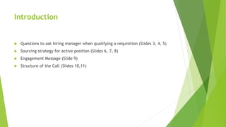 Introduction
 Questions to ask hiring manager when qualifying a requisition (Slides 3, 4, 5)
 Sourcing strategy for active position (Slides 6, 7, 8)
 Engagement Message (Slide 9)
 Structure of the Call (Slides 10,11)
 