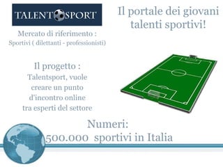 Mercato di riferimento : Sportivi ( dilettanti - professionisti) Il progetto : Talentsport, vuole creare un punto d'incontro online tra esperti del settore Il portale dei giovani talenti sportivi! Numeri :  500.000  sportivi in Italia 