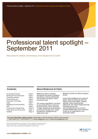 Professional talent spotlight – September 2011 / Recruitment market commentary from Badenoch & Clark




Professional talent spotlight –
September 2011
Recruitment market commentary from Badenoch & Clark




Contents:                                                   About Badenoch & Clark:

Accounting & Finance                        Page 2          Badenoch & Clark is a leading            Badenoch & Clark has offices throughout
Banking & Financial Services                Page 3          international recruitment consultancy    the UK.
Central Government                          Page 4          specialising in placing professionals
                                                            into permanent, temporary, interim       Using market intelligence form major job
Human Resources                             Page 5                                                   boards, data from all brands within the
                                                            and contract roles.
Information Technology                      Page 6                                                   Adecco Group UK & Ireland, company
Legal                                       Page 7          The company specialises in recruiting    websites, social networking sites,
Marketing & Communications                  Page 8          for accounting & finance, banking &      SalaryTrack, the market‟s leading earnings
NHS                                         Page 9          financial services, human resources,     information service and
Procurement & Supply Chain                  Page 10         IT, legal, marketing & communications,   www.mysalarychecker.com we have
Public Sector and not for profit            Page 11         procurement & supply chain, project      provided detailed salary trend information
Scotland                                    Page 12         & programme management and               to back up our observations on the
                                                            public sector roles.                     recruitment market.


 For more information, please contact: Daniel Rolle or Hannah Buckley at MHP Communications
 T: 020 3128 8116 / F: 020 3128 8171 / E: daniel.rolle@mhpc.com or hannah.buckley@mhpc.com

Recruitment specialists for: Accounting & Finance, Banking & Financial Services,
Human Resources, IT, Legal, Marketing & Communications, Procurement &
Supply Chain, Project & Programme Management, Public Sector




www.badenochandclark.com
 
