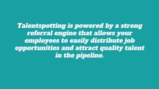 Talentspotting is powered by a strong
referral engine that allows your
employees to easily distribute job
opportunities and attract quality talent
in the pipeline.
 