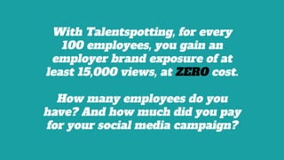 With Talentspotting, for every
100 employees, you gain an
employer brand exposure of at
least 15,000 views, at ZERO cost.
How many employees do you
have? And how much did you pay
for your social media campaign?
 