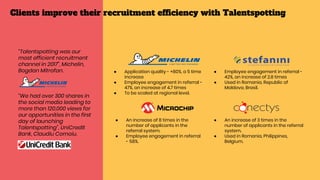 ● Application quality - +80%, a 5 time
increase
● Employee engagement in referral -
47%, an increase of 4.7 times
● To be scaled at regional level.
● Employee engagement in referral -
42%, an increase of 2.8 times
● Used in Romania, Republic of
Moldova, Brasil.
● An increase of 8 times in the
number of applicants in the
referral system.
● Employee engagement in referral
- 58%.
● An increase of 3 times in the
number of applicants in the referral
system.
● Used in Romania, Philippines,
Belgium.
“Talentspotting was our
most efficient recruitment
channel in 2017”, Michelin,
Bogdan Mitrofan.
“We had over 300 shares in
the social media leading to
more than 120,000 views for
our opportunities in the first
day of launching
Talentspotting”, UniCredit
Bank, Claudiu Cornoiu.
Clients improve their recruitment efficiency with Talentspotting
 