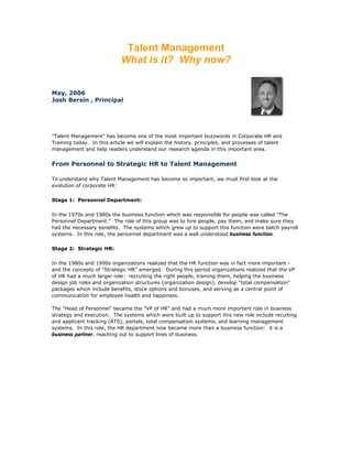 Talent Management
What is it? Why now?
May, 2006
Josh Bersin , Principal
"Talent Management" has become one of the most important buzzwords in Corporate HR and
Training today. In this article we will explain the history, principles, and processes of talent
management and help readers understand our research agenda in this important area.
From Personnel to Strategic HR to Talent Management
To understand why Talent Management has become so important, we must first look at the
evolution of corporate HR:
Stage 1: Personnel Department:
In the 1970s and 1980s the business function which was responsible for people was called "The
Personnel Department." The role of this group was to hire people, pay them, and make sure they
had the necessary benefits. The systems which grew up to support this function were batch payroll
systems. In this role, the personnel department was a well understood business function.
Stage 2: Strategic HR:
In the 1980s and 1990s organizations realized that the HR function was in fact more important -
and the concepts of "Strategic HR" emerged. During this period organizations realized that the VP
of HR had a much larger role: recruiting the right people, training them, helping the business
design job roles and organization structures (organization design), develop "total compensation"
packages which include benefits, stock options and bonuses, and serving as a central point of
communication for employee health and happiness.
The "Head of Personnel" became the "VP of HR" and had a much more important role in business
strategy and execution. The systems which were built up to support this new role include recuiting
and applicant tracking (ATS), portals, total compensation systems, and learning management
systems. In this role, the HR department now became more than a business function: it is a
business partner, reaching out to support lines of business.
 
