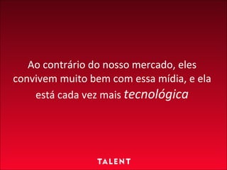 Ao contrário do nosso mercado, eles convivem muito bem com essa mídia, e ela está cada vez mais  tecnológica 