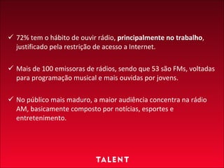 72% tem o hábito de ouvir rádio,  principalmente no trabalho , justificado pela restrição de acesso a Internet. Mais de 100 emissoras de rádios, sendo que 53 são FMs, voltadas para programação musical e mais ouvidas por jovens.  No público mais maduro, a maior audiência concentra na rádio AM, basicamente composto por notícias, esportes e entretenimento. 