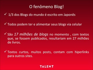 O fenômeno Blog! 1/3 dos Blogs do mundo é escrito em Japonês  Todos podem ter e alimentar seus blogs via celular São  17 milhões de blogs  no momento , com textos que, se fossem publicados, resultariam em 27 milhões de livros. Textos curtos, muitos posts, contam com hiperlinks para outros sites. 