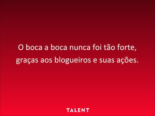 O boca a boca nunca foi tão forte, graças aos blogueiros e suas ações.   